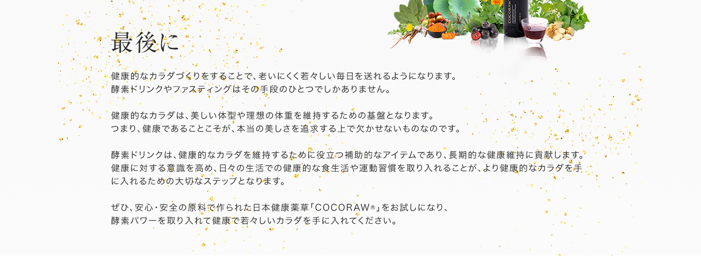 「最後に」健康的なカラダづくりをすることで、老いにくく若々しい毎日を送れるようになります。酵素ドリンクやファスティングはその手段のひとつでしかありません。健康的なカラダは、美しい体型や理想の体重を維持するための基盤となります。つまり、健康であることこそが、本当の美しさを追求する上で欠かせないものなのです。酵素ドリンクは、健康的なカラダを維持するために役立つ補助的なアイテムであり、長期的な健康維持に貢献します。健康に対する意識を高め、日々の生活での健康的な食生活や運動習慣を取り入れることが、より健康的なカラダを手に入れるための大切なステップとなります。ぜひ、安心・安全の原料で作られた日本健康薬草「COCORAW®」をお試しになり、酵素パワーを取り入れて健康で若々しいカラダを手に入れてください。