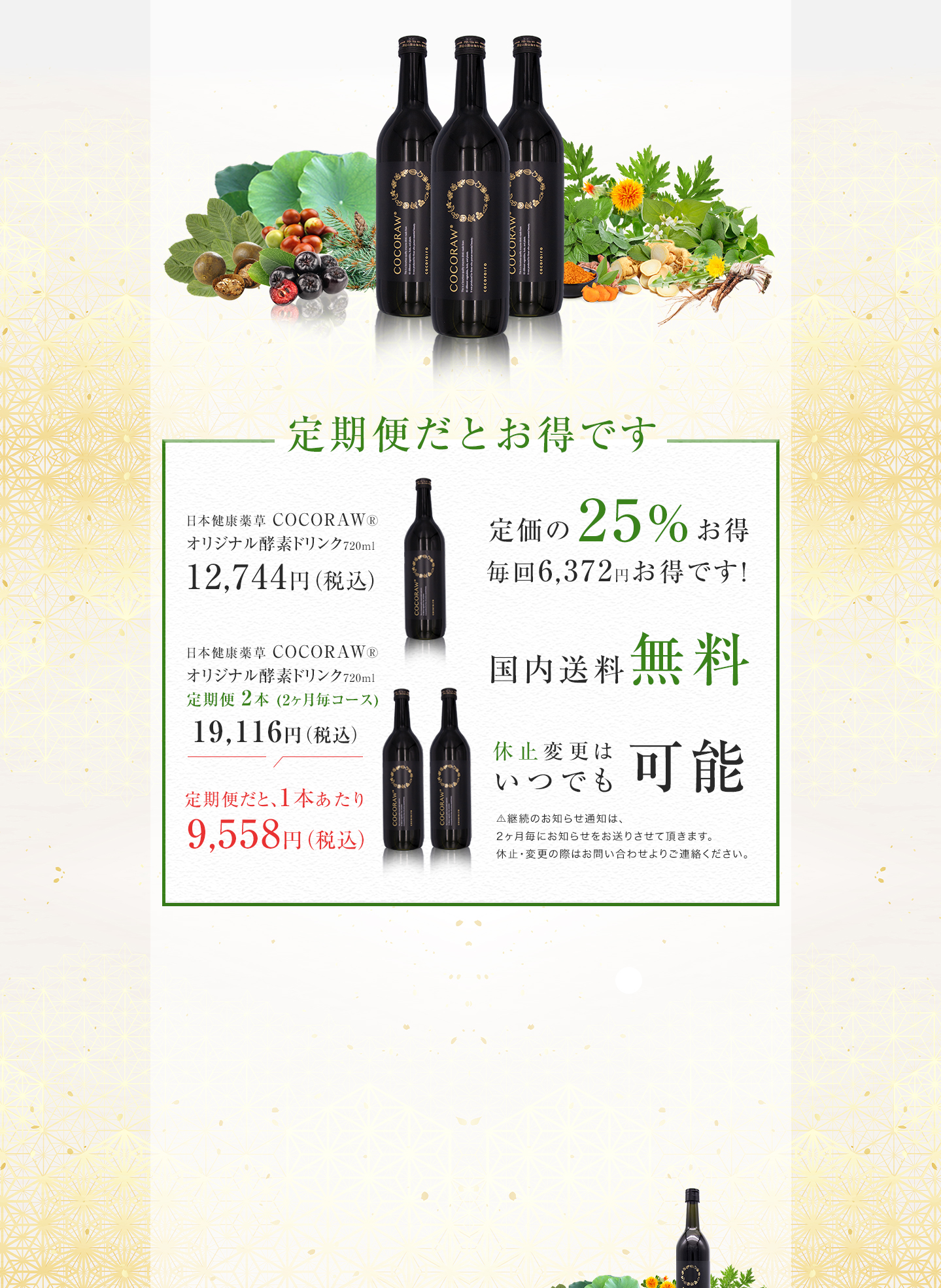 定期便だとお得です　日本健康薬草 COCORAW®オリジナル酵素ドリンク720ml1本　12,744円（税込）定期便だと、1本あたり19,116円（税込）が、9,558円（税込）に！定価の25%、毎回6,372円お得です。国内送料無料　休止変更はいつでも可能です。⚠️継続のお知らせ通知は、2ヶ月毎にお知らせをお送りさせて頂きます。休止・変更の際はお問い合わせよりご連絡ください。