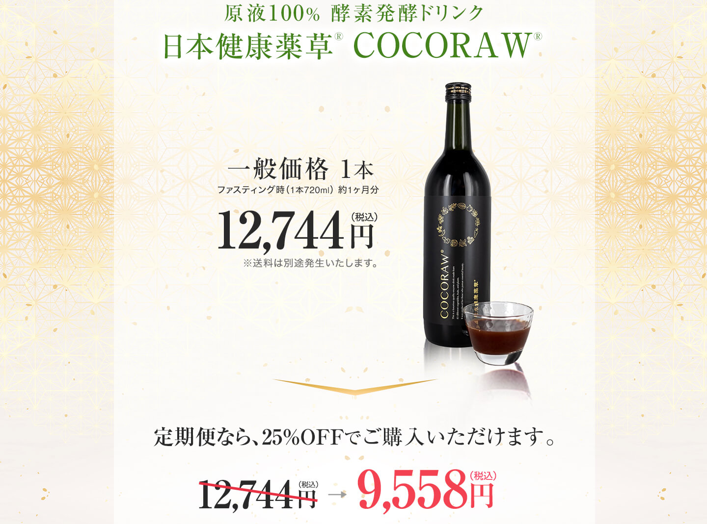 定期便だとお得です　日本健康薬草 COCORAW®オリジナル酵素ドリンク720ml1本　12,744円（税込）定期便だと、1本あたり19,116円（税込）が、9,558円（税込）に！定価の25%、毎回6,372円お得です。国内送料無料　休止変更はいつでも可能です。継続のお知らせ通知は、2ヶ月毎にお知らせをお送りさせて頂きます。休止・変更の際はお問い合わせよりご連絡ください。