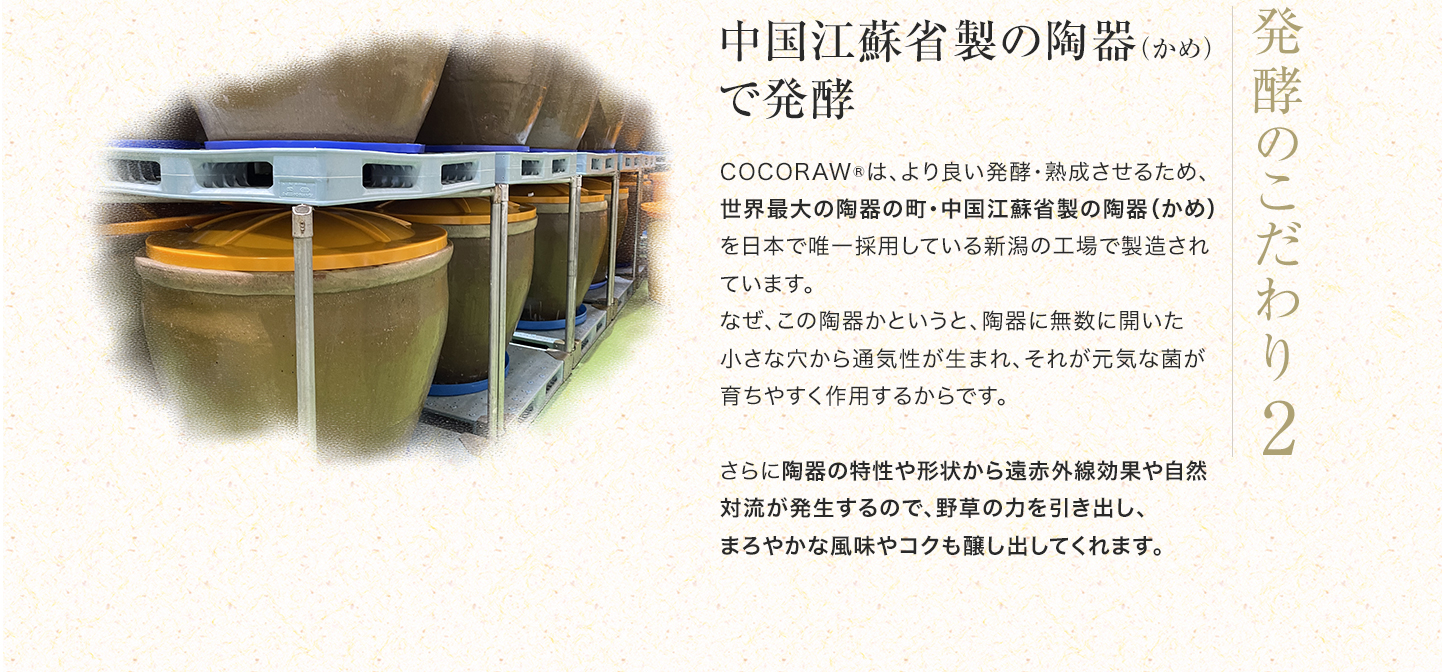 こだわり2「中国江蘇省製の陶器（かめ）で発酵」COCORAW®は、より良い発酵・熟成させるため、世界最大の陶器の町・中国江蘇省製の陶器（かめ）を日本で唯一採用している新潟の工場で製造されています。なぜ、この陶器かというと、陶器に無数に開いた小さな穴から通気性が生まれ、それが元気な菌が育ちやすく作用するからです。さらに陶器の特性や形状から遠赤外線効果や自然対流が発生するので、野草の力を引き出し、まろやかな風味やコクも醸し出してくれます。